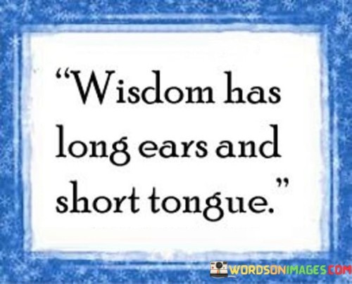 The quote encapsulates the essence of wisdom and its expression. Wisdom is characterized by active listening and observation, denoted by "long ears." It signifies the practice of absorbing knowledge and perspectives before offering insights, indicated by the "short tongue."

Wisdom's "long ears" symbolize the patience to gather information, diverse viewpoints, and understanding. This measured approach contributes to thoughtful, well-informed responses that encompass a broader context.

The "short tongue" aspect signifies the careful use of words, conveying wisdom through concise and meaningful communication. It represents the notion that wisdom is often best shared in thoughtful and deliberate ways, highlighting the importance of discernment and restraint.