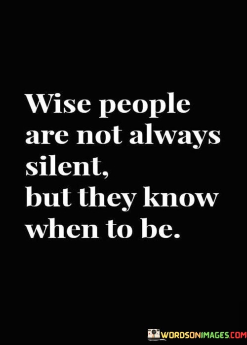 The quote suggests that wisdom involves knowing when to speak and when to remain silent. It highlights the discernment to choose moments of thoughtful reflection over unnecessary chatter.

Wise individuals understand the value of silence in certain situations. It signifies a respect for the power of words and the ability to listen, fostering better understanding and effective communication.

The quote promotes the idea that wisdom is expressed through both speech and silence. It emphasizes that the ability to discern the appropriate times to speak and to listen demonstrates a deeper level of understanding and consideration for others, ultimately contributing to more meaningful interactions and relationships.