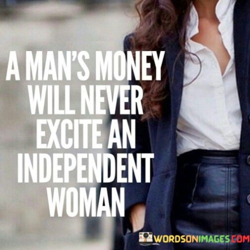 The quote "a man's money will never excite an independent woman" expresses the idea that financial wealth or material possessions hold little appeal or fascination for a woman who values her independence and self-sufficiency. In just a few words, it captures the notion that an independent woman seeks fulfillment and satisfaction from within herself, rather than relying on external factors such as a man's financial status.The phrase "a man's money" refers to the wealth or financial resources possessed by a man. It implies that some individuals may believe that financial prosperity alone can captivate or attract a woman's interest. However, the quote asserts that an independent woman is not enticed or motivated by a man's financial wealth as her sense of self-worth and fulfillment stem from her own accomplishments and capabilities.In summary, the quote "a man's money will never excite an independent woman" highlights the mindset of an independent woman who values her own independence, self-sufficiency, and personal growth. It asserts that financial wealth alone does not hold appeal for her, as she seeks fulfillment and connection on deeper levels. The quote encourages the recognition and appreciation of an independent woman's desire for emotional and intellectual compatibility in relationships, rather than being driven solely by material possessions.