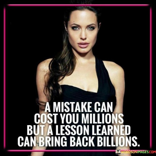 The quote "A mistake can cost you millions, but a lesson learned can bring you billions" speaks to the profound impact of learning from our mistakes and failures. It highlights the potential for growth and success that comes from gaining valuable insights and wisdom through experiencing setbacks or errors in judgment. Mistakes are an inevitable part of life, especially in the pursuit of ambitious goals or entrepreneurial ventures. They can result in significant financial losses, missed opportunities, or damaged reputations. However, what sets successful individuals and businesses apart is their ability to extract valuable lessons from these setbacks and turn them into catalysts for future success. When we learn from our mistakes, we gain valuable knowledge and experience that can be applied to future endeavors. Understanding the root causes of failure allows us to make more informed decisions, mitigate risks, and improve our strategies for achieving our goals. Each lesson learned becomes an invaluable asset, equipping us with the wisdom to navigate challenges with greater resilience and efficacy. Moreover, the process of learning from mistakes fosters personal and professional growth. It requires humility and a willingness to acknowledge our shortcomings and take responsibility for our actions. Embracing our mistakes as opportunities for learning enables us to grow as individuals, becoming more adaptable, innovative, and better equipped to handle adversity.