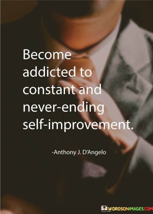 The quote "Become addicted to constant and never-ending self-improvement" encapsulates the essence of personal growth and the relentless pursuit of becoming the best version of oneself. It conveys the idea that self-improvement should not be seen as a one-time endeavor but rather as a lifelong commitment to continual growth, learning, and development. To become addicted to constant and never-ending self-improvement is to embrace a mindset of perpetual progress. It involves cultivating a thirst for knowledge, a curiosity for new experiences, and a willingness to step out of one's comfort zone. The addiction to self-improvement is a positive and transformative force that propels individuals forward, compelling them to seek opportunities for growth and self-discovery. This addiction to self-improvement drives individuals to set and pursue ambitious goals, not merely for the sake of achieving them but to continuously challenge and elevate themselves. It fuels a desire to develop new skills, overcome weaknesses, and build on strengths. The addiction to self-improvement becomes a guiding force, steering individuals towards a path of excellence and fulfillment. Moreover, this addiction to self-improvement is not fueled by dissatisfaction with oneself but by a deep belief in one's potential and a commitment to personal growth. It is a form of self-love and self-care that recognizes the value of investing in one's own well-being and development. The addiction to self-improvement also promotes resilience and adaptability. It enables individuals to embrace change and uncertainty, seeing challenges as opportunities for learning and growth rather than obstacles to be avoided. This addiction empowers individuals to view setbacks as stepping stones to success and to approach life with a growth mindset.