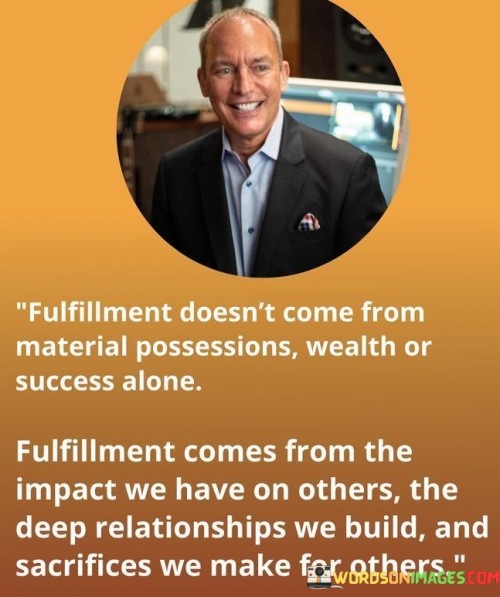 The statement "Fulfillment doesn't come from material possessions, wealth, or success alone. Fulfillment comes from the impact we have on others, the deep relationships we build, and sacrifices we make for others" succinctly conveys that true contentment is derived from meaningful connections and contributions.

This statement highlights the limitations of material pursuits. It suggests that while wealth and success have their place, they are not the sole sources of fulfillment in life.

The final segment emphasizes the significance of human interactions and selflessness. By recognizing that the impact we have on others, the connections we nurture, and the sacrifices we make are integral to personal fulfillment, individuals are encouraged to prioritize relationships and the betterment of others. This statement serves as a reminder that lasting fulfillment transcends material gain.