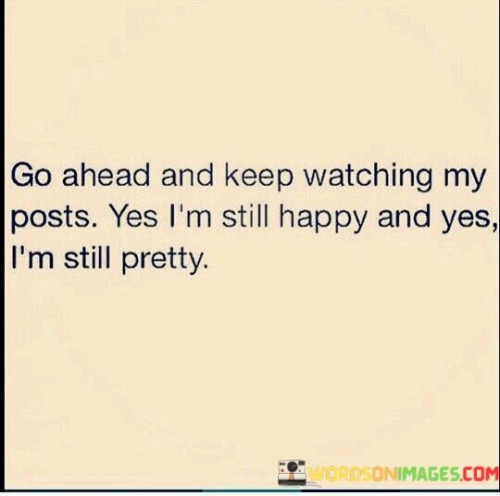 The quote "Go ahead and keep watching my post; yes, I'm still happy and yes, I'm still pretty" is a statement of self-assurance and empowerment. It acknowledges the presence of onlookers or critics while confidently asserting one's own happiness and beauty, regardless of external judgment.The phrase "Go ahead and keep watching my post" suggests that the individual is aware of others observing or paying attention to their online presence. It reflects a sense of confidence and self-assuredness, as they acknowledge the scrutiny but remain undeterred in expressing themselves and sharing their experiences.By proclaiming "yes, I'm still happy," the quote affirms that the person remains content and fulfilled despite any external opinions or circumstances. It reflects an internal source of happiness, independent of others' perceptions or judgments. This statement promotes the idea of finding joy and fulfillment within oneself rather than relying on external validation.Overall, the quote encourages self-confidence, resilience, and an unwavering belief in one's own happiness and beauty. It recognizes that external judgment or scrutiny may exist but remains steadfast in asserting personal contentment and self-perceived attractiveness. It serves as a reminder to prioritize self-acceptance, self-love, and finding happiness from within, rather than seeking external validation or allowing the opinions of others to define one's self-worth.