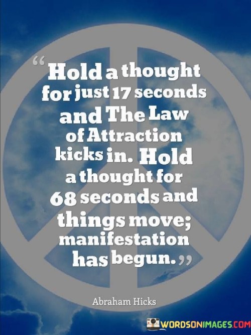 The quote "Hold a thought for just 17 seconds and the Law of Attraction kicks in. Hold the thoughts for 68 seconds, and things move; manifestation has begun" delves into the concept of the Law of Attraction and the power of focused thought in bringing about desired outcomes. It suggests that by holding positive thoughts for a specific duration, individuals can activate the Law of Attraction, a universal principle that asserts like attracts like, and subsequently manifest their desires into reality. According to the Law of Attraction, our thoughts and emotions emit vibrations that attract similar energies from the universe. By maintaining a positive and focused mindset, individuals can align themselves with the positive energies they seek to attract, thus paving the way for the realization of their goals and aspirations. The quote emphasizes the significance of holding a thought for at least 17 seconds to initiate the Law of Attraction. This duration allows individuals to build momentum in their thought process, creating a stronger and clearer energetic signal to the universe. By maintaining focus and belief for this brief period, individuals begin to attract corresponding opportunities and experiences into their lives. Furthermore, the quote suggests that holding the same thought for 68 seconds deepens the energetic connection and initiates the process of manifestation. During this extended duration, the thought becomes more intensified and refined, aligning the individual even more closely with their desires. As a result, circumstances, people, and resources begin to align to support the realization of the intended goals. The Law of Attraction underscores the significance of mindset and the impact of our thoughts on shaping our reality. By consciously focusing on positive and empowering thoughts, individuals can set in motion a powerful force that brings their dreams closer to fruition. In conclusion, the quote "Hold a thought for just 17 seconds and the Law of Attraction kicks in. Hold the thoughts for 68 seconds, and things move; manifestation has begun" illuminates the power of focused thought and the Law of Attraction in shaping our reality. By maintaining positive and focused thoughts, individuals can activate this universal principle and attract the energies necessary to manifest their desires. The quote serves as a reminder of the potential within each individual to create their reality through their thoughts and beliefs, ultimately leading to the fulfillment of their goals and aspirations.