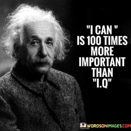 The quote "I can is 100 times more important than I.Q." emphasizes the significance of determination, belief in oneself, and the power of a positive mindset over mere intellectual intelligence. While I.Q. (Intelligence Quotient) measures cognitive abilities and problem-solving skills, the quote highlights that the willingness and confidence to take on challenges with a "can-do" attitude are far more crucial for achieving success and personal growth. Having a high I.Q. alone does not guarantee success or accomplishment. Many highly intelligent individuals may face limitations if they lack self-belief or motivation to apply their abilities. On the other hand, individuals with an "I can" mindset are more likely to persist, learn from failures, and embrace challenges as opportunities for growth. Believing in oneself and having a positive attitude lead to resilience and perseverance. When faced with obstacles, those who believe in their capabilities are more likely to view setbacks as temporary hurdles rather than insurmountable barriers. This optimism fuels their determination to overcome challenges, try new approaches, and achieve their goals. The quote also underscores the importance of the growth mindset, the belief that abilities and intelligence can be developed through dedication and hard work. With a growth mindset, individuals see effort and learning as a path to improvement, rather than being limited by fixed abilities. Moreover, the "I can" mindset fosters a willingness to take risks and step out of comfort zones. It encourages individuals to embrace opportunities, even if they involve uncertainty or failure. This openness to new experiences enables personal development and enriches life experiences. In conclusion, the quote "I can is 100 times more important than I.Q." emphasizes the significance of a positive mindset and self-belief in surpassing mere intellectual intelligence. The "I can" attitude empowers individuals to face challenges with determination, embrace growth, and persist in their endeavors. Success and achievement stem not only from intellectual capacity but also from the willingness to take action, learn from failures, and cultivate a positive outlook. Embracing the "I can" mindset unlocks the potential for personal growth and the pursuit of success in all areas of life.