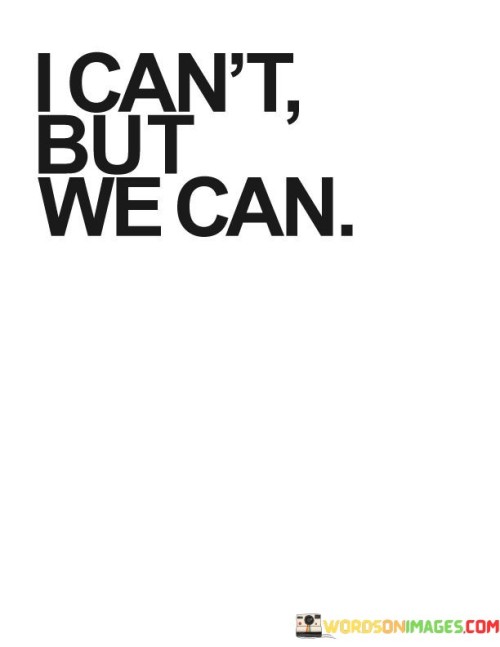 "I can't, but we can" encapsulates the spirit of teamwork and collaboration. It's a recognition that individual limitations can be overcome when people work together towards a common goal. This phrase is like a rallying cry that unites individuals, turning them into a cohesive force.

In many aspects of life, whether in personal relationships, business, or community endeavors, this mentality is invaluable. It acknowledges that no one possesses all the skills, resources, or answers needed to tackle complex challenges alone. Instead, it emphasizes the power of collective effort and shared responsibility.

Moreover, "I can't, but we can" embodies humility and a willingness to seek help when needed. It signifies strength in vulnerability, as individuals set aside ego and embrace interdependence. This approach not only leads to more effective problem-solving but also strengthens bonds among individuals, fostering a sense of unity and accomplishment. In essence, this phrase highlights the beauty of collaboration, reminding us that together, we can achieve far more than we ever could alone.