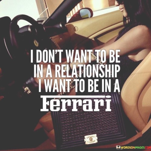 The statement "I don't want to be in a relationship, I want to be in a Ferrari" expresses a humorous and playful perspective on personal priorities and desires.

This statement underscores a light-hearted preference for material possessions. It suggests that, in this scenario, the speaker's focus is on acquiring a luxury car rather than pursuing a romantic relationship.

Ultimately, the quote serves as a reminder that people have diverse aspirations and values. By expressing a whimsical perspective, individuals can reflect on their own desires and understand that priorities can vary widely from person to person.