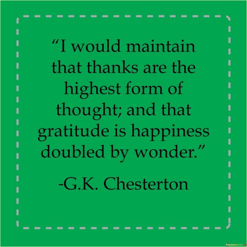 The quote emphasizes the significance of gratitude and its profound impact on one's mindset. It asserts that gratitude is the most elevated form of thought, reflecting appreciation for life's blessings. Furthermore, it states that gratitude transforms happiness into something even more profound by blending it with a sense of awe and amazement.

The quote underscores that expressing thanks isn't merely a polite gesture but a powerful mental state. Gratitude is portrayed as a deeply contemplative and profound mode of thinking, suggesting that it transcends superficial emotions. The idea that gratitude amplifies happiness by coupling it with wonder suggests that being grateful not only enhances positive emotions but also fosters a sense of reverence for life's intricacies.

In essence, the quote portrays gratitude as a gateway to elevated thoughts and heightened happiness. By acknowledging the wonders of existence and appreciating them with gratitude, one experiences a more profound and enriched sense of contentment. It promotes the idea that a grateful perspective can lead to a more meaningful and fulfilling life, where happiness is deepened through the lens of wonder and appreciation.