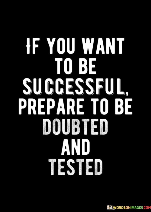 The statement "If you want to be successful, prepare to be doubted and tested" succinctly conveys the challenges that often accompany the pursuit of success.

This phrase underscores the reality of skepticism and adversity. It suggests that encountering doubts and tests is a natural part of the journey toward achieving significant goals.

Ultimately, the quote serves as a reminder to embrace challenges and skepticism as opportunities for growth. By acknowledging that success is often accompanied by resistance and trials, individuals can approach setbacks with resilience and determination, knowing that overcoming these obstacles can lead to ultimate success.