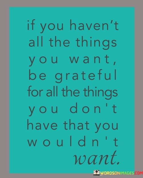 The quote underscores the importance of gratitude and perspective. It suggests that when you lack certain desired things, instead of focusing on what's missing, be thankful for not having things you wouldn't truly value. This mindset encourages appreciating life's present blessings and recognizing that some unattained desires might not bring genuine happiness.

The quote advises against an excessive focus on unmet desires. By acknowledging the absence of things you wouldn't truly benefit from, you cultivate contentment. It advocates for a balanced outlook, where you find gratitude in both what you possess and what you're spared from having. This wisdom encourages emotional well-being and the realization that genuine happiness isn't solely derived from amassing possessions.

In essence, the quote highlights the beauty of contentment and the value of recognizing the difference between genuine needs and fleeting wants. It's a reminder to embrace gratitude for life's intricacies and to find peace in the absence of unnecessary desires. By appreciating the absence of unwanted things, you can achieve a more meaningful and joyful perspective on life.