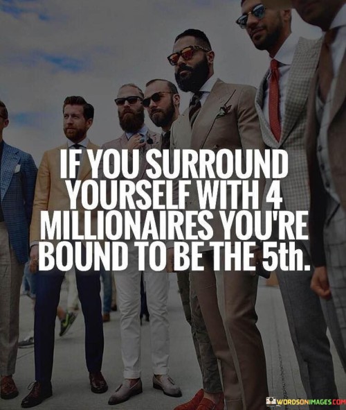 The quote "If you surround yourself with 4 millionaires, you're bound to be the 5th" underscores the significance of the people we associate with and the impact of our social environment on our own success and achievements. It suggests that by surrounding oneself with successful and prosperous individuals, one is more likely to be influenced positively and inspired to achieve similar levels of success. The people we surround ourselves with play a crucial role in shaping our mindset, behaviors, and aspirations. When we associate with individuals who have achieved financial success, we are exposed to their perspectives, habits, and attitudes towards wealth and success. Being in the company of successful people can provide valuable insights, guidance, and motivation to pursue our own goals and dreams. Moreover, surrounding oneself with millionaires can open doors to opportunities and valuable connections. Successful individuals often have extensive networks and access to resources that can benefit those around them. By being part of such a network, one gains exposure to potential partnerships, collaborations, and business ventures that can contribute to their own growth and success. The quote also reflects the principle of the law of attraction, which suggests that like attracts like. When we surround ourselves with successful and driven individuals, we are likely to attract similar energy and opportunities into our lives. Our mindset becomes aligned with success, and we become more focused on achieving our goals, thereby increasing the likelihood of our own financial growth and prosperity. However, the quote also highlights the importance of actively seeking out and engaging with successful individuals. It requires intention and effort to build and nurture relationships with people who can positively influence our lives. Actively seeking the mentorship and guidance of millionaires can be a transformative step towards personal growth and financial success.In conclusion, the quote "If you surround yourself with 4 millionaires, you're bound to be the 5th" emphasizes the power of our social environment in shaping our success and achievements. Surrounding ourselves with successful individuals can provide invaluable insights, inspiration, and opportunities for growth. By aligning our mindset and aspirations with those of successful people, we increase our chances of achieving financial prosperity. However, it also reminds us of the importance of actively seeking out and nurturing such relationships to harness their full potential for personal and financial development.