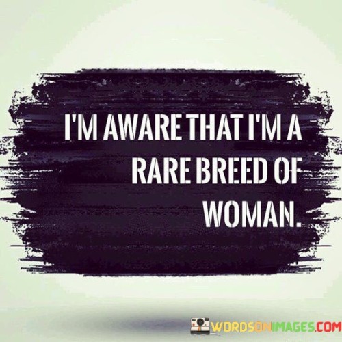 The quote "I'm aware that I'm a rare breed of woman" encapsulates a strong sense of self-awareness, confidence, and pride in one's individuality. It suggests that the person recognizes and embraces their unique qualities, perspectives, and accomplishments that set them apart from the mainstream. It signifies a celebration of personal uniqueness and a refusal to conform to societal expectations or norms.By acknowledging themselves as a rare breed of woman, the quote conveys a sense of distinction and exceptionalism. It implies that the person possesses qualities, talents, or experiences that are not commonly found or widely understood. It represents a confident self-identity that transcends societal stereotypes or expectations.In essence, the quote encourages self-confidence, self-acceptance, and self-celebration. It serves as a reminder that each person has their own set of qualities, experiences, and perspectives that make them special. By embracing and valuing their uniqueness, individuals can cultivate a sense of empowerment, authenticity, and fulfillment. The quote inspires us to embrace our own rare breed of identity, recognizing that it is our distinctive qualities and perspectives that make us extraordinary and contribute to the diversity of the human experience.