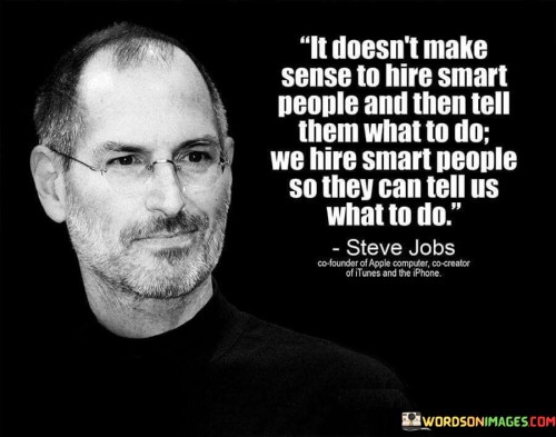 The quote "It doesn't make sense to hire smart people and then tell them what to do. We hire smart people so they can tell us what to do" encapsulates a profound philosophy of leadership and organizational management. It highlights the importance of empowering and trusting employees to utilize their intelligence, creativity, and expertise to drive innovation and success within the organization. Hiring intelligent and capable individuals is a strategic move for any organization seeking growth and progress. Smart and skilled employees bring diverse perspectives, problem-solving abilities, and fresh ideas to the table. By embracing their knowledge and giving them the freedom to contribute their insights, organizations can tap into a wealth of untapped potential. Micromanagement and dictating tasks to intelligent employees can stifle their creativity and hinder their ability to make meaningful contributions. Instead, adopting a leadership approach that fosters autonomy, open communication, and collaboration allows employees to take ownership of their work and feel more motivated to excel. The quote highlights the concept of servant leadership, where leaders prioritize supporting and empowering their team members rather than imposing authority. It acknowledges that leaders may not always have all the answers and that smart individuals within the organization can offer valuable guidance and direction. Furthermore, the quote underlines the importance of building a culture of trust and mutual respect within the organization. When employees feel trusted and valued, they are more likely to invest their efforts wholeheartedly, leading to improved productivity, innovation, and overall success. In conclusion, the quote "It doesn't make sense to hire smart people and then tell them what to do. We hire smart people so they can tell us what to do" epitomizes the essence of progressive leadership and organizational growth. By empowering intelligent employees and embracing their ideas, organizations can foster a culture of innovation, collaboration, and success. This approach not only allows employees to thrive but also benefits the organization as a whole by unlocking its full potential. Embracing the collective intelligence and creativity of employees enables organizations to adapt to challenges, stay competitive, and achieve their objectives in a dynamic and ever-evolving business landscape.