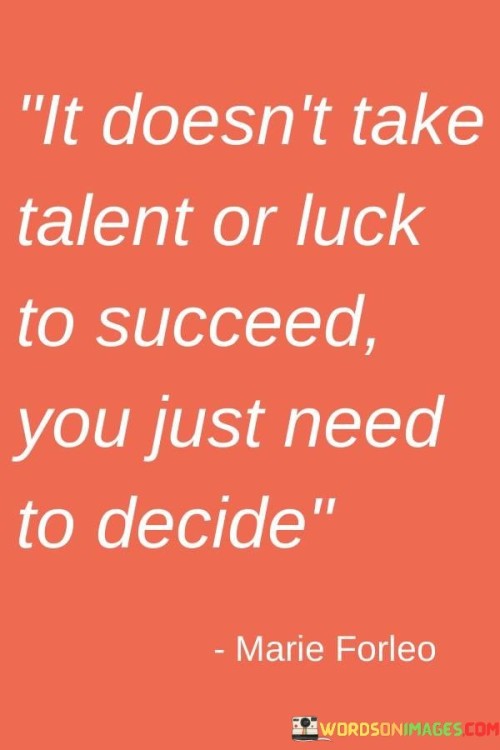 The phrase "It doesn't take talent or luck to succeed, you just need to decide" succinctly conveys the idea that success is often a result of conscious determination rather than innate abilities or fortunate circumstances.

This phrase underscores the significance of choice and commitment. It suggests that making a resolute decision to pursue one's goals is a pivotal factor in achieving success.

Ultimately, the quote serves as a reminder of personal agency and mindset. By highlighting that success is within reach through intentional decisions and persistent effort, individuals are empowered to take control of their aspirations and work diligently toward realizing them.