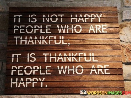 "It Is Not Happy People Who Are Thankful; It Is People Who Are Happy" contrasts gratitude and happiness. In the first paragraph, the quote challenges the assumption that happiness leads to gratitude. It emphasizes that gratitude itself can lead to happiness.

The second paragraph reflects on the quote's significance. Cultivating gratitude contributes to happiness. It encourages individuals to recognize the positive impact of appreciation on their emotional well-being.

The final paragraph underscores the universal relevance of the quote. It resonates with those seeking to enhance their happiness. By prioritizing gratitude, individuals foster emotional resilience, promote a positive outlook, and create a cycle of well-being that enriches their lives and interactions.