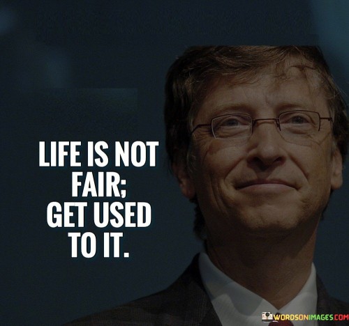 The quote "Life is not fair, get used to it" serves as a straightforward and pragmatic reminder that life is not always equitable or just. It acknowledges the inherent unpredictability and inequalities that exist in the world and encourages individuals to accept this reality and adapt to it rather than dwelling on a sense of entitlement or bitterness. Life is a complex and diverse journey, and individuals are bound to encounter situations that may seem unfair or challenging. Despite our best efforts and intentions, circumstances may not always align in our favor. It is crucial to recognize that fairness is not guaranteed, and the outcomes we experience can be influenced by a myriad of factors, many of which are beyond our control. Accepting that life is not always fair does not mean succumbing to resignation or complacency. Instead, it fosters a mindset of resilience and adaptability. When individuals acknowledge the unpredictability of life and understand that they may face setbacks or obstacles, they become better prepared to navigate through adversity and take on new challenges with a determined spirit. Moreover, embracing the notion that life is not fair can lead to a greater appreciation for the blessings and opportunities we do have. It encourages gratitude for the positive aspects of life and motivates individuals to make the most of their circumstances, no matter how challenging they may be. The quote also highlights the importance of taking personal responsibility for one's actions and choices. While we cannot control the fairness of life, we can control how we respond to it. By focusing on personal growth, self-improvement, and embracing a positive attitude, individuals can empower themselves to overcome obstacles and create a meaningful life. In conclusion, the quote "Life is not fair, get used to it" acknowledges the unpredictable and unequal nature of life. It encourages individuals to accept this reality and approach life with resilience, adaptability, and a positive mindset. By embracing the idea that life may not always be fair, individuals can foster gratitude for their blessings, take personal responsibility for their actions, and navigate through life's challenges with strength and determination. While we may not be able to control the fairness of life, we can control how we respond to it, ultimately shaping our own paths and making the most of the opportunities that come our way.