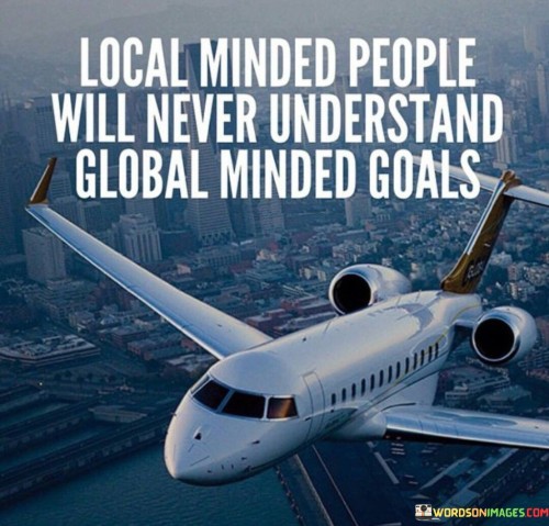 The quote "Local-minded people will never understand global-minded goals" reflects the contrasting perspectives and priorities between individuals who focus on local issues and those who embrace a global outlook. It suggests that individuals who are solely concerned with local matters may find it challenging to comprehend the broader vision and ambitions of those who think on a global scale. Local-minded people often prioritize the immediate needs and concerns of their immediate community or region. They may be deeply rooted in local traditions, customs, and values, and their goals revolve around making a direct impact within their local sphere. Such individuals may have a strong sense of community and may be motivated by the desire to improve the lives of those around them. On the other hand, global-minded individuals have a broader perspective that transcends geographical boundaries. They are attuned to global issues, trends, and challenges and aspire to make a positive impact on a global scale. Their goals often involve addressing international challenges such as climate change, poverty, or human rights, and they seek to contribute to the greater good of humanity. The quote highlights that the differing scopes of local-minded and global-minded individuals can lead to misunderstandings and divergent approaches to problem-solving. Local-minded individuals may perceive global-minded goals as too distant or detached from their immediate reality, while global-minded individuals may view local concerns as limited in scope and impact. However, it is essential to recognize that both perspectives have their merits and can complement each other. Local initiatives can have a profound impact on individuals' lives and communities, laying the foundation for broader change. Simultaneously, global efforts can address systemic issues and create a more interconnected and sustainable world. In conclusion, the quote "Local-minded people will never understand global-minded goals" reflects the differing perspectives and priorities between individuals focused on local issues and those with a global outlook. It emphasizes the need for mutual understanding and collaboration between local-minded and global-minded individuals to address the multifaceted challenges facing humanity. By embracing both local and global perspectives, individuals can work together towards a more inclusive, interconnected, and sustainable world. Recognizing the value of each perspective allows for a more comprehensive approach to problem-solving and fosters a greater sense of unity and cooperation in pursuing common goals.