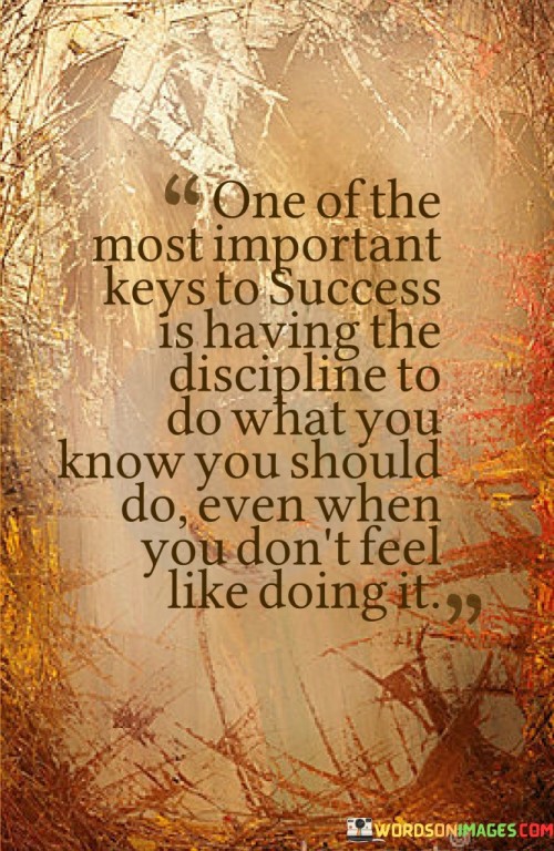 The statement "One of the most important keys to success is having the discipline to do what you know you should do, even when you don't feel like doing it" succinctly highlights the significance of self-discipline in achieving meaningful accomplishments.

This phrase underscores the value of consistency and determination. It suggests that true success is built upon the ability to stick to tasks and responsibilities, even when motivation wanes.

The quote serves as a reminder of the role of discipline in achievement. By emphasizing the importance of maintaining focus and staying committed to actions aligned with goals, individuals are encouraged to cultivate the self-discipline necessary for realizing their aspirations.