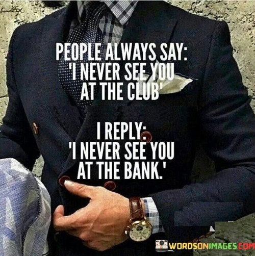 The Quote "People always say I never see you at the club; I reply I never see you at the bank" cleverly reflects the different priorities and perspectives individuals may have when it comes to their social and financial habits. It highlights the contrasting choices people make in how they spend their time and money. The remark about not seeing someone at the club implies that the person being addressed is not a frequent attendee of social gatherings or nightlife activities. It may suggest that the individual prefers to invest their time in other pursuits or has different interests that do not revolve around partying or clubbing. In response, the speaker humorously points out that they do not see the same person at the bank, implying that they prioritize their financial well-being over frequenting social events. This witty comeback suggests that the speaker values financial responsibility and the importance of managing money wisely. The exchange underscores the diversity of lifestyles and choices people make in how they spend their time and money. Some individuals may find enjoyment and social connections in attending clubs and events, while others may prioritize financial stability and long-term financial goals. Moreover, the remark subtly challenges the notion of societal norms and expectations. It questions the assumption that spending time at social events is a more acceptable or common behavior than being focused on financial matters. It serves as a reminder that people have different values and priorities, and there is no one-size-fits-all approach to life. In conclusion, the statement "People always say I never see you at the club; I reply I never see you at the bank" humorously highlights the differing choices people make in how they spend their time and money. It reflects the diversity of lifestyles and values and challenges societal norms and expectations. Ultimately, the exchange encourages individuality and the freedom to make choices that align with personal values and goals, whether they involve socializing or focusing on financial matters.
