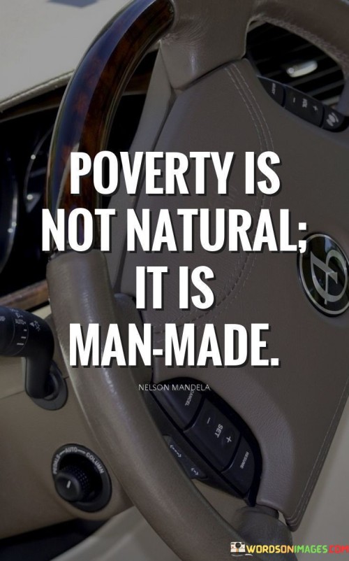 The quote "Poverty is not natural; it is man-made" highlights the belief that poverty is not an inherent or inevitable condition, but rather a result of human actions, policies, and systems. It challenges the notion that poverty is simply a consequence of natural factors or individual shortcomings, and instead points to the role that societal structures and decisions play in perpetuating poverty. The quote suggests that poverty is a social construct, created and sustained by human actions and decisions. Economic inequality, lack of access to resources, limited opportunities, and discriminatory practices are among the factors that contribute to the creation and perpetuation of poverty. These are often the result of decisions made by governments, institutions, and individuals that shape the distribution of wealth, power, and resources in society. By emphasizing that poverty is man-made, the quote calls for accountability and a recognition of the collective responsibility to address and alleviate poverty. It implies that poverty is a problem that can be tackled through deliberate actions, policies, and reforms that address its root causes. Moreover, the quote challenges the idea that poverty is an unchangeable or natural state. It points to the potential for human agency and intervention to bring about positive change and create a more equitable society. It suggests that by addressing the underlying social, economic, and political factors that contribute to poverty, it is possible to uplift communities and improve the well-being of marginalized populations. The statement also calls for a shift in perspective and a more compassionate understanding of poverty. By recognizing poverty as a man-made phenomenon, it challenges stigmatizing attitudes and encourages empathy and solidarity with those experiencing poverty. It reminds us that poverty is not a personal failure but a reflection of systemic issues that need to be addressed collectively. In conclusion, the statement "Poverty is not natural; it is man-made" asserts that poverty is a social construct, created and sustained by human actions, policies, and systems. It challenges the idea that poverty is an inevitable condition and calls for a recognition of the collective responsibility to address and alleviate poverty. By acknowledging poverty's man-made nature, we can foster a more compassionate and proactive approach to tackle its root causes and work towards building a more just and equitable society.