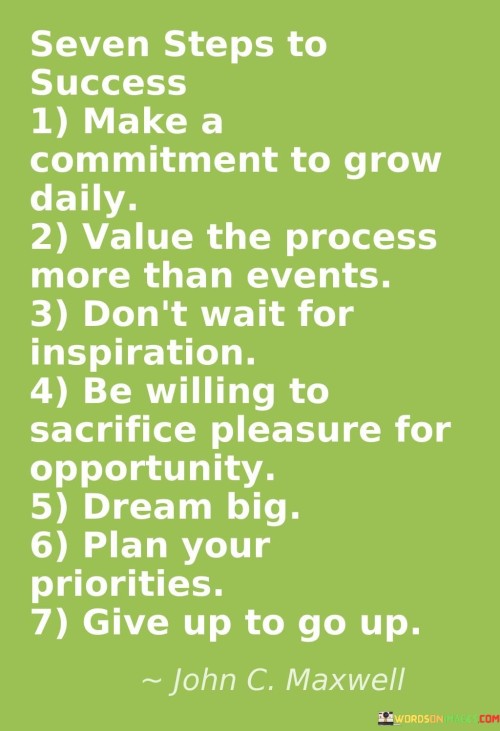 The seven steps to success are succinctly outlined:

Make a Commitment to Grow Daily: This step emphasizes the importance of ongoing personal development. It suggests dedicating oneself to continuous learning and improvement.

Value the Process More Than Events: Focusing on the journey rather than isolated outcomes is highlighted. This step encourages appreciating the gradual progress and effort invested.

Don't Wait for Inspiration: Proactivity is stressed. It suggests not relying solely on inspiration, but taking consistent action even in the absence of motivation.

Be Willing to Sacrifice Pleasure for Opportunity: This step underscores the value of prioritization. It suggests being open to forgoing immediate gratification in favor of long-term prospects.

Dream Big: The significance of ambition is emphasized. It encourages setting high goals and envisioning significant achievements.

Plan Your Priorities: Organizational skills are highlighted. This step suggests carefully arranging tasks and goals to maximize efficiency.

Give Up to Go Up: This final step suggests letting go of certain habits or comforts that may hinder progress, enabling upward growth.