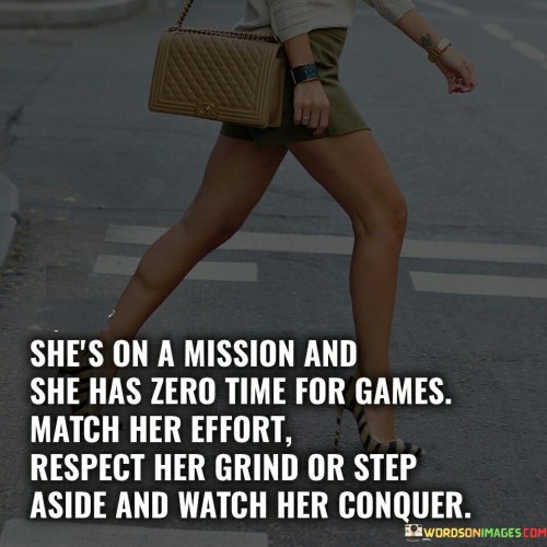 The quote "She's on a mission, and she has zero time for games. Match her effort, respect her grind, or step aside and watch her conquer" encapsulates the determination, focus, and unwavering commitment of a woman who is driven to achieve her goals. It portrays her as a force to be reckoned with, demanding that those around her recognize and appreciate her dedication and hard work. The quote emphasizes the importance of supporting her journey, valuing her efforts, and stepping aside if one cannot match her level of commitment.The phrase "She's on a mission" signifies her clear sense of purpose and ambition. It suggests that she has a defined path and specific goals she is working towards, leaving no room for distractions or games. This highlights her unwavering focus and determination in pursuing her objectives.The quote emphasizes that she has no time for games, indicating that she is not interested in engaging in trivial or unproductive activities. It underscores her commitment to using her time and energy wisely, prioritizing meaningful pursuits and progress towards her goals. This reflects her disciplined and purpose-driven approach to life.Furthermore, the quote challenges those around her to match her effort and respect her grind. It signifies the importance of recognizing and valuing the dedication, hard work, and sacrifices she makes to pursue her mission. It calls for a mutual commitment and support system, where others demonstrate an equal level of effort and respect for her endeavors.In essence, the quote celebrates the woman's unwavering dedication, focus, and determination in pursuit of her goals. It calls for respect and support from those around her, highlighting the importance of valuing her efforts and matching her commitment. It inspires individuals to embrace their own mission, work ethic, and drive, and to surround themselves with individuals who appreciate and support their journey. The quote serves as a reminder that with determination and a relentless pursuit of one's goals, incredible feats can be achieved, and obstacles can be overcome.