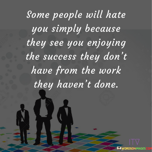 The phrase "Some people will hate you simply because you shine" succinctly conveys the idea that receiving negativity from others can sometimes be a result of one's success or positive qualities.

This phrase underscores the notion that success or confidence might evoke jealousy or insecurity in others. It suggests that some individuals might react negatively to someone's achievements or self-assuredness.

Ultimately, the quote serves as a reminder to not be discouraged by negativity. By acknowledging that hate might stem from feelings of inadequacy on the part of others, individuals are encouraged to continue embracing their strengths and aspirations without being held back by external judgment.