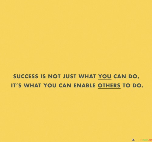 The phrase "Success is not just what you can do, it's what you can enable others to do" succinctly conveys the idea that true success involves empowering and supporting others.

This phrase underscores the significance of impact. It suggests that success is not limited to individual achievements, but also encompasses the ability to inspire and facilitate the growth and achievements of others.

The quote serves as a reminder of the value of contribution and leadership. By emphasizing the importance of making a positive difference in the lives of others, individuals are encouraged to aim for a broader and more meaningful form of success that extends beyond personal accomplishments.