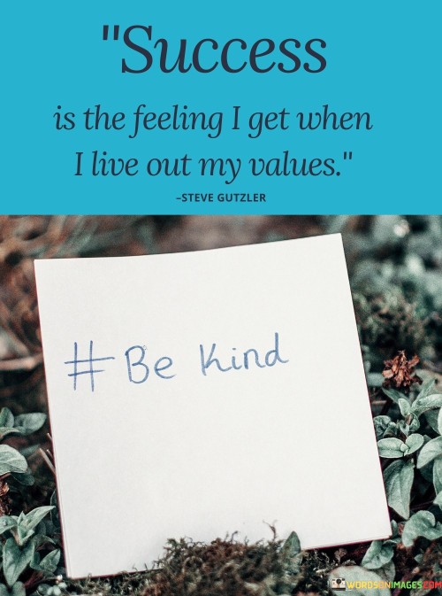 The phrase "Success is the feeling I get when I live out my values, be kind" succinctly conveys the notion that true success is experienced when aligning actions with personal values, especially kindness.

This phrase underscores the importance of integrity and empathy. It suggests that success is not solely measured by external achievements, but also by the fulfillment derived from embodying values like kindness in daily interactions.

The quote serves as a reminder of the significance of authenticity and compassion. By highlighting the role of values in shaping one's sense of success, individuals are encouraged to prioritize being true to themselves and making a positive impact through their actions.