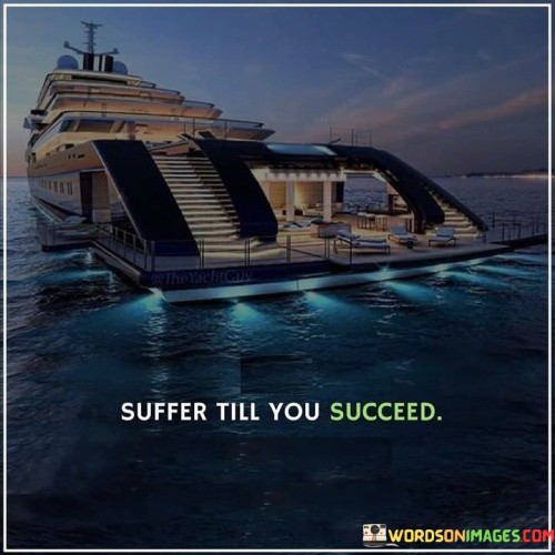 "Suffer Till You Succeed" encapsulates the idea that enduring hardships and challenges is often a necessary path towards achieving success. The phrase suggests that setbacks and difficulties are not deterrents, but rather integral parts of the journey. It implies that the process of overcoming adversity builds resilience, determination, and character, ultimately leading to a more meaningful and sustainable achievement.

The first paragraph of the quote emphasizes the inevitability of challenges in the pursuit of success. It acknowledges that setbacks and suffering are not to be avoided but embraced as valuable learning experiences. The second paragraph delves into the transformative aspect of enduring suffering. It suggests that setbacks are not merely stumbling blocks but stepping stones that refine one's skills, mindset, and emotional strength. The final paragraph speaks to the ultimate outcome – success born from the crucible of struggle. It implies that those who persist through difficulties are more likely to attain success that is lasting and well-deserved.