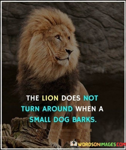 The quote "The lion does not turn around when a small dog barks" illustrates a powerful lesson about maintaining focus, composure, and self-assurance amidst distractions or minor challenges. The image of a lion, known for its strength and regal presence, not paying attention to the barks of a small dog symbolizes the idea of remaining undeterred by insignificant or irrelevant noise in life. In the metaphorical sense, the lion represents a person who possesses confidence, inner strength, and a clear sense of purpose. Such individuals are not easily swayed or affected by trivial matters or negative opinions from others. They maintain their focus on their goals and priorities, refusing to be distracted or discouraged by those who may attempt to undermine or belittle their achievements or aspirations. The small dog, on the other hand, represents the distractions, naysayers, or minor obstacles that may come in the way of achieving one's objectives. It symbolizes the petty criticisms, doubts, or insecurities that can arise from external sources or from within oneself. The quote encourages us to adopt the attitude of the lion—to stay resolute and steadfast in the face of challenges, criticism, or negativity. It reminds us that we have the power to control our reactions and responses to external influences. Instead of being shaken by every bark or noise around us, we can choose to remain focused on our path, goals, and inner strength. Additionally, the quote emphasizes the importance of recognizing the difference between significant challenges and insignificant distractions. It encourages us not to waste our time and energy on minor issues that do not contribute to our growth or progress. Instead, we should prioritize our efforts on what truly matters and aligns with our values and aspirations. In conclusion, "The lion does not turn around when a small dog barks" serves as a powerful reminder to stay focused, composed, and undeterred by distractions, criticisms, or minor obstacles. By adopting the unwavering confidence and self-assurance of a lion, we can navigate through life with purpose and determination. The quote inspires us to prioritize our goals, block out unnecessary noise, and channel our energy into pursuits that contribute to our personal growth and success. Like the lion, we can choose to stay on course and rise above the distractions, barks, and negativity, moving forward with courage and grace towards our desired destination.