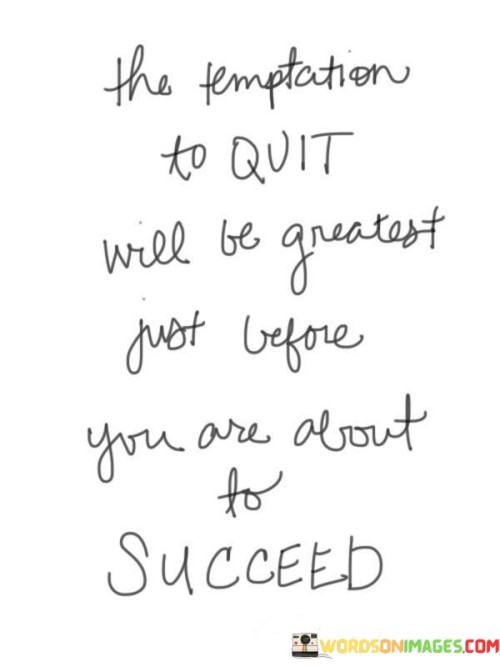 "The temptation to quit will be greatest just before you are about to succeed" suggests that challenges and doubts often intensify when you're on the brink of achieving your goals. This phrase implies that during difficult moments, it's easy to feel discouraged and consider giving up, even though success might be imminent.

The quote underscores the idea of persistence and resilience. It highlights that setbacks and obstacles are often most daunting when you're at a critical juncture in your journey. However, pushing through these tough times and maintaining your determination can lead to breakthroughs and accomplishments.

By acknowledging the pattern of adversity appearing before success, the phrase encourages individuals to stay steadfast in their pursuits. It's a reminder that overcoming the urge to quit, especially during tough times, can be the turning point that leads to realizing your objectives. Ultimately, the quote speaks to the importance of perseverance and believing in your abilities, even when faced with seemingly insurmountable challenges.