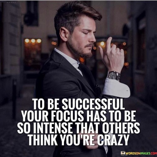 "To be successful, your focus has to be so intense that others think you're crazy" implies that achieving significant success requires an unwavering dedication that might appear extreme to those around you. This phrase suggests that the level of commitment and effort necessary for success might seem unusual or fanatical to others who don't share the same intensity.

The quote underscores the notion that extraordinary results demand extraordinary levels of concentration and dedication. When you pour your energy into your goals with extreme focus, you're often making sacrifices and choices that others might find unconventional.

By suggesting that others might perceive you as "crazy," the quote emphasizes that true success often requires breaking away from the norms and expectations of society. It's about being willing to stand out and pursue your goals relentlessly, even if it means devoting an exceptional amount of time, effort, and determination.