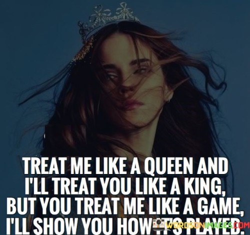 The quote "Treat me like a queen, and I'll treat you like a king. But if you treat me like a game, I'll show you how it's played" emphasizes the importance of mutual respect, reciprocity, and the consequences of how one is treated in a relationship. It communicates the notion that when someone is treated with kindness, love, and respect, they will respond in kind. However, if they are disregarded, mistreated, or taken for granted, they have the strength and resilience to assert themselves and demonstrate that they deserve better. The quote encourages fair treatment, highlighting that relationships thrive when both individuals value and cherish each other, but it also warns against mistreatment, reminding others that they possess the power to protect their self-worth and demand the respect they deserve.The phrase "Treat me like a queen, and I'll treat you like a king" signifies the importance of reciprocal treatment and the power of mutual respect. It suggests that when one person is treated with kindness, love, and reverence, they will respond in kind, reciprocating with equal care and devotion. This highlights the significance of mutual appreciation and the nurturing of a relationship where both partners feel valued and cherished.In essence, the quote highlights the importance of fair treatment, reciprocity, and self-worth in relationships. It communicates the idea that when one person is treated with love, respect, and kindness, they will respond in kind. It reminds individuals that they have the power to assert themselves and protect their dignity if they are mistreated or treated as a game. The quote serves as a reminder to cultivate relationships based on mutual respect and appreciation, while also asserting the importance of recognizing one's self-worth and demanding the treatment they deserve.