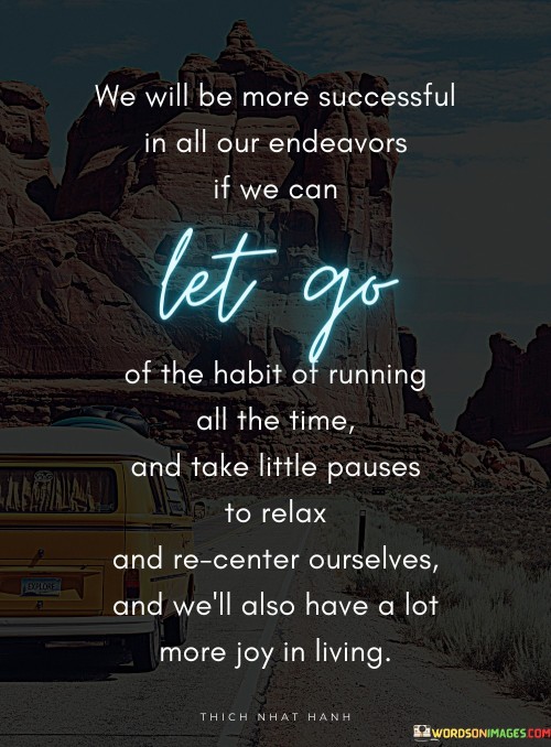 Achieving greater success involves breaking from the constant rush. Embracing pauses, finding solace in relaxation, rejuvenates our efforts. By releasing the compulsion to always be in motion, we gain clarity and renew our focus.

These pauses grant space to recenter. Amid life's demands, reconnection with ourselves nourishes mental and emotional balance. The quote highlights that this practice enhances our effectiveness and fosters a more peaceful existence.

Moreover, these pauses infuse life with joy. Slowing down unveils beauty often obscured by haste. By savoring moments, we enrich our experiences, fostering not only success but a fuller, more gratifying life.