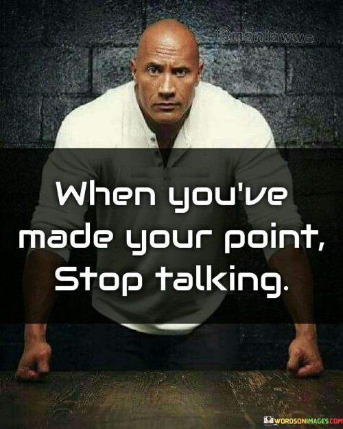 The quote "When you've made your point, stop talking" speaks to the importance of effective communication and knowing when to bring a conversation to a close. It conveys the idea that once we have effectively conveyed our message or argument, there is no need to continue speaking or trying to convince others further. Effective communication involves not only expressing our thoughts clearly but also knowing when to listen and allow space for others to share their perspectives. By making our point concisely and confidently, we demonstrate respect for others' time and attention, as well as their right to form their own opinions. Continuing to talk after making our point can often be counterproductive. It may come across as repetitive, pushy, or even arrogant, diminishing the impact of our initial message. It can also lead to misunderstandings or misinterpretations, as additional words may dilute the clarity of our original point. Moreover, when we stop talking after making our point, we create an opportunity for meaningful dialogue and exchange of ideas. By allowing others to respond and share their thoughts, we foster an atmosphere of openness and mutual respect. It shows that we are willing to listen and consider different perspectives, encouraging constructive conversation and collaboration. Additionally, knowing when to stop talking demonstrates self-awareness and emotional intelligence. It allows us to regulate our emotions and avoid escalating a situation unnecessarily. Sometimes, in heated discussions or debates, stepping back and allowing time for reflection can lead to more productive outcomes. In conclusion, "When you've made your point, stop talking" emphasizes the significance of effective communication and knowing when to conclude a conversation. By expressing our message clearly and succinctly, we create space for respectful and constructive dialogue. It showcases our ability to listen and consider different perspectives, fostering a positive and collaborative environment. Knowing when to stop talking also exhibits emotional intelligence, as it prevents unnecessary escalation of conflicts. Ultimately, by mastering the art of making our point and knowing when to stop, we enhance our communication skills and contribute to more meaningful and impactful interactions with others.