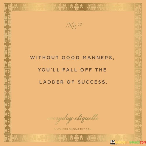 The statement "Without good manners, you'll fall off the ladder of success" succinctly conveys the importance of possessing proper etiquette and respectful behavior in achieving and maintaining success.

This statement underscores the significance of interpersonal skills. It suggests that how one interacts with others and displays respect and consideration can significantly impact their journey toward success.

The quote serves as a reminder of the role of social graces in personal and professional growth. By emphasizing the value of treating others with respect and professionalism, individuals are encouraged to cultivate good manners as an essential component of their path to success.