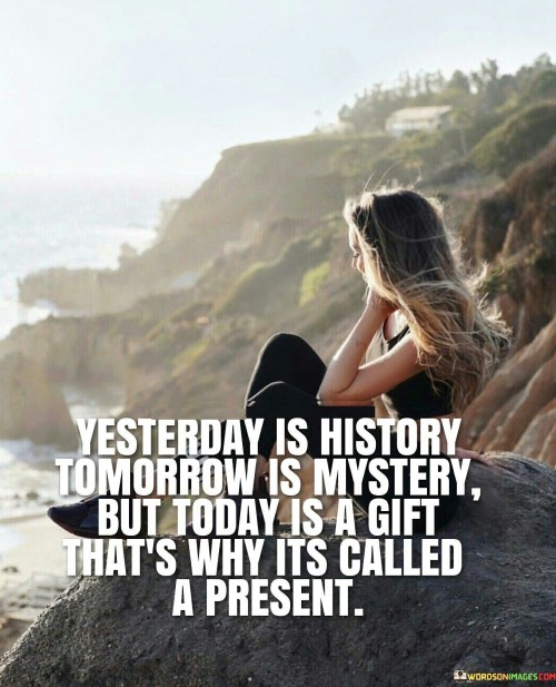 The quote "Yesterday is history, tomorrow is a mystery, but today is a gift, that's why it's called the present" carries a timeless and profound message about the importance of living in the present moment and cherishing each day as a precious gift. "Yesterday is history" reminds us that the past is already written, and we cannot change it. While our past experiences and memories shape who we are, dwelling too much on the past can hinder our ability to fully embrace the present. Instead of being stuck in regrets or nostalgia, we should learn from the past and use those lessons to make better choices today. "Tomorrow is a mystery" underscores the uncertainty of the future. While we can plan and set goals for tomorrow, we cannot predict what will happen with absolute certainty. Worrying excessively about the future can create anxiety and rob us of the joy and opportunities that today offers. Embracing the unknown with a sense of curiosity and optimism allows us to approach the future with a lighter heart. "But today is a gift, that's why it's called the present" reminds us of the preciousness of the present moment. Each day we wake up is an opportunity to make the most of the time we have. It encourages us to be fully present, appreciating the little joys and blessings that surround us. By living in the present moment, we can experience life more deeply and meaningfully. The quote also emphasizes the value of gratitude. When we recognize each day as a gift, we are more likely to appreciate the people and experiences in our lives. Practicing gratitude can lead to greater contentment and a positive outlook on life. Moreover, embracing the present moment can lead to a more mindful and fulfilling life. When we are fully engaged in what we are doing, whether it's work, spending time with loved ones, or pursuing our passions, we experience a greater sense of purpose and fulfillment. In conclusion, "Yesterday is history, tomorrow is a mystery, but today is a gift, that's why it's called the present" encourages us to live in the moment, cherishing each day as a precious gift. It reminds us to learn from the past, approach the future with optimism, and fully embrace the present. By living mindfully and appreciating the blessings in our lives, we can find greater happiness and fulfillment. Each day is an opportunity to make the most of our time, create cherished memories, and make a positive impact on ourselves and others.