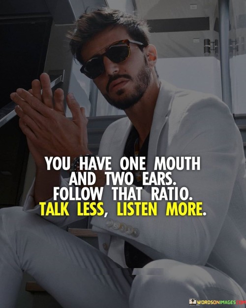The quote "You have one mouth, two ears, follow that ratio – talk less, listen more" offers a valuable lesson in effective communication and interpersonal relationships. It highlights the importance of being a good listener, as listening plays a crucial role in understanding others, building meaningful connections, and fostering empathy. Having one mouth and two ears suggests that we should use our ears more than our mouth. Talking less and listening more allows us to absorb information, gather insights, and comprehend different perspectives. By actively listening, we show genuine interest in what others have to say, and it demonstrates respect for their thoughts and feelings. Listening is not merely waiting for our turn to speak; it involves being fully present in the conversation and engaging with what is being said. By listening attentively, we gain a deeper understanding of the speaker's needs, concerns, and desires. This understanding is essential for effective problem-solving and providing appropriate support and guidance. Furthermore, being a good listener cultivates stronger relationships and trust with others. When people feel heard and understood, they are more likely to open up and share their thoughts and emotions. This deepens the connection between individuals and creates a supportive and empathetic environment. Listening also enables us to learn and grow. By being receptive to new ideas and perspectives, we expand our knowledge and challenge our own assumptions and beliefs. It allows us to gain valuable insights from others' experiences and expertise. Moreover, active listening fosters effective communication and conflict resolution. When we listen with an open mind and without judgment, we can avoid misunderstandings and conflicts that arise from miscommunication. This leads to healthier and more constructive interactions. In conclusion, "You have one mouth, two ears, follow that ratio – talk less, listen more" emphasizes the importance of being a good listener in communication and relationships. By listening attentively, we show respect, gain understanding, and build stronger connections with others. Listening is a skill that allows us to learn, grow, and resolve conflicts effectively. By embracing this ratio, we can create a more compassionate, supportive, and harmonious environment for ourselves and those around us.
