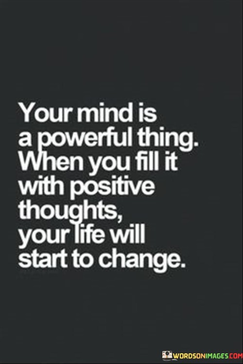 The phrase "Your mind is a powerful thing. When you fill it with positive thoughts, your life will start to change" succinctly conveys the idea that one's mindset and the thoughts they nurture play a significant role in shaping their experiences and outcomes.

This phrase underscores the influence of perspective. It suggests that cultivating a positive mindset can lead to positive transformations in various aspects of life.

The quote serves as a motivational reminder. By emphasizing the connection between thoughts and life changes, individuals are encouraged to adopt a constructive and optimistic outlook, recognizing the potential impact of their mental attitude on their overall well-being and success.