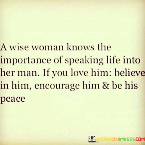 The quote "A wise woman knows the importance of speaking life into her man. If you love him, believe in him, encourage him, and be his peace" conveys a powerful message about the transformative impact of positive and supportive communication in a relationship. It emphasizes the crucial role that a partner can play in uplifting and empowering their significant other, fostering a sense of love, trust, and emotional well-being. In a healthy and loving relationship, words hold tremendous power. When a woman speaks life into her man, she is expressing belief in his potential and capabilities. By acknowledging his strengths and encouraging his pursuits, she provides him with the emotional support and validation needed to thrive. Moreover, the quote highlights the importance of being a source of encouragement and inspiration. A wise woman recognizes the significance of her role as a partner in bolstering her man's confidence and resilience. By offering words of encouragement, she helps him navigate challenges and overcome obstacles, strengthening their bond as a team. Furthermore, being his peace means creating a safe and nurturing environment for her partner. In the chaotic and demanding world, having a partner who provides a sense of calm and tranquility becomes invaluable. By being a source of peace and understanding, a wise woman helps her man recharge and find solace, strengthening their emotional connection. Ultimately, the quote underscores the significance of believing in the potential of one's partner and actively contributing to their growth and well-being. The act of speaking life into a man goes beyond mere words; it is a demonstration of genuine love and support. By fostering an environment of encouragement, trust, and emotional stability, a wise woman contributes to the growth of her relationship and the happiness of both partners.