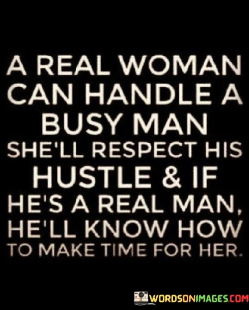 The quote "A real woman can handle a busy man; she'll respect his hustle, and if he's a real man, he'll know how to make time for her" emphasizes the compatibility and understanding between a strong woman and a busy man. It suggests that a real woman possesses the maturity and independence to support and respect her partner's ambitions and commitments, while a real man recognizes the importance of balancing his priorities and making time for the woman he cares about. The quote underscores the importance of mutual respect, communication, and finding a balance between personal goals and maintaining a meaningful connection within a busy lifestyle.

The phrase "A real woman can handle a busy man" acknowledges that a strong woman is capable of navigating a relationship with a partner who has a busy schedule. It suggests that she possesses the maturity, independence, and understanding to support and respect her partner's ambitions, career, or personal commitments. This implies that she recognizes and appreciates the importance of personal growth and fulfillment beyond the relationship itself.

The quote further emphasizes that a real woman will respect her partner's hustle. It implies that she acknowledges and values his dedication, hard work, and drive to achieve his goals. By respecting his hustle, she demonstrates her support and encouragement, fostering a sense of appreciation and admiration for his endeavors.

Additionally, the quote highlights that if a man is truly genuine and committed, he will know how to make time for the woman he cares about. It suggests that a real man recognizes the significance of balancing his personal and professional responsibilities with maintaining a meaningful connection with his partner. It implies that he understands the importance of communication, prioritization, and finding creative ways to spend quality time together, despite a busy schedule.

In essence, the quote emphasizes the compatibility and understanding between a real woman and a busy man. It underscores the maturity and independence of a real woman who can handle and support her partner's busy lifestyle. It highlights the importance of mutual respect, where the woman respects her partner's hustle, and the man acknowledges the importance of making time for the woman he cares about. The quote serves as a reminder of the significance of open communication, understanding, and finding a balance between personal goals and maintaining a meaningful connection within a busy lifestyle. Ultimately, it signifies the potential for a harmonious and fulfilling relationship between two individuals who prioritize respect, understanding, and effective time management.