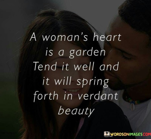 The quote "A woman's heart is a garden; tend it well, and it will spring forth in verdant beauty" metaphorically portrays a woman's heart as a garden, emphasizing the importance of nurturing and caring for it. It suggests that if a woman's heart is treated with love, respect, and care, it will flourish and radiate with vibrant beauty. The quote underscores the significance of nurturing emotional well-being, fostering a positive environment, and valuing the depth and richness of a woman's heart.The phrase "A woman's heart is a garden" symbolizes the delicate and intricate nature of a woman's emotions, feelings, and inner world. It implies that just like a garden, a woman's heart requires attention, tenderness, and nourishment to thrive. The comparison to a garden evokes the imagery of growth, beauty, and vitality, reflecting the potential for immense richness and abundance within a woman's heart.The quote emphasizes the importance of tending to a woman's heart. It suggests that if her heart is cared for with love, respect, and understanding, it will blossom and radiate in verdant beauty. This implies that by nurturing emotional well-being, providing support, and creating a positive environment, a woman's heart can flourish, leading to a deep sense of happiness and fulfillment.Moreover, the quote highlights the role of individuals in tending to a woman's heart. It emphasizes the significance of treating her with kindness, compassion, and empathy. By valuing her emotions, listening attentively, and nurturing her emotional needs, one can create an environment where her heart can truly thrive.In essence, the quote signifies the importance of tending to a woman's heart with love and care, akin to tending a garden. It emphasizes that if a woman's heart is nurtured and respected, it will flourish and radiate in verdant beauty. The quote underscores the need to create a positive and supportive environment, valuing the depth and richness of a woman's emotions. It serves as a reminder of the profound impact individuals can have in nurturing emotional well-being and fostering a sense of happiness and fulfillment within a woman's heart. By recognizing and tending to the garden of a woman's heart, it can bloom with vibrant beauty, enriching not only her life but also the lives of those who have the privilege of experiencing its verdant splendor.