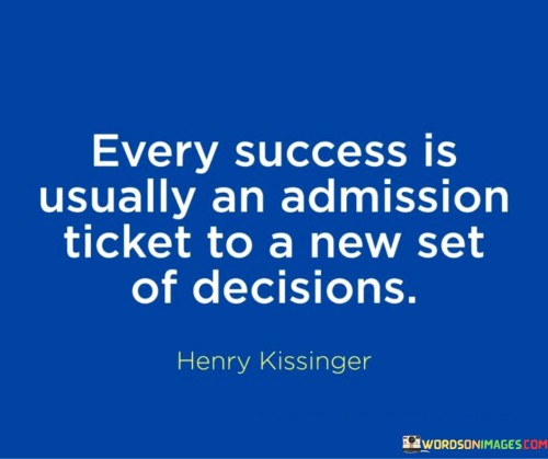 The statement "Every success is usually an admission ticket to a new set of decisions" succinctly conveys the idea that achieving success often brings forth new opportunities and challenges that require further decisions.

This statement underscores the continuous nature of decision-making. It suggests that success opens doors to fresh choices and responsibilities.

The quote serves as a reminder of the ongoing journey. By highlighting the connection between success and decision-making, individuals are encouraged to approach their achievements with a forward-thinking perspective, ready to navigate the new choices and pathways that success brings, ultimately contributing to their ongoing growth and development.