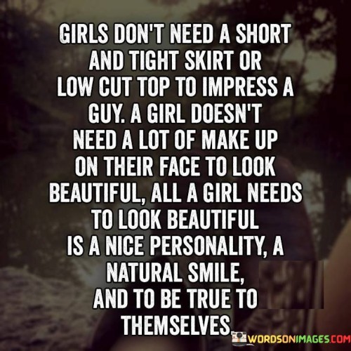 The quote "Girls don't need a short and tight skirt or low-cut top to impress a guy. A girl doesn't need a lot of makeup on their face to look beautiful. All a girl needs to look beautiful is a nice personality, a natural smile, and to be true to themselves" challenges societal notions of beauty and emphasizes the importance of inner qualities over external appearances. It suggests that a girl's true beauty lies in her authenticity, confidence, and genuine nature. The quote celebrates the power of personality, genuine smiles, and self-acceptance, conveying the message that true beauty radiates from within.The quote challenges the idea that girls need to conform to certain external standards of beauty to impress others, specifically mentioning short skirts, low-cut tops, and heavy makeup. It rejects the notion that physical attributes alone are the defining factors of attractiveness or the means to gain approval or attention from others. Instead, it shifts the focus to the inner qualities that truly define a girl's beauty.The quote highlights the significance of a nice personality as a key element of beauty. It recognizes that qualities such as kindness, compassion, intelligence, and a positive attitude are far more important than physical appearance when it comes to making a lasting impression on others. It emphasizes that genuine beauty stems from the way one treats others, engages with the world, and presents themselves authentically.Moreover, the quote emphasizes the power of a natural smile. It suggests that a smile that reflects genuine joy, warmth, and positivity can be more captivating and beautiful than any amount of makeup. It highlights the power of a smile to connect with others, radiate happiness, and make a lasting impression.Furthermore, the quote emphasizes the importance of being true to oneself. It encourages girls to embrace their individuality, uniqueness, and personal style rather than conforming to societal expectations. It celebrates the beauty that comes from self-acceptance, confidence, and staying true to one's values and beliefs.In essence, the quote celebrates the idea that a girl's true beauty lies in her personality, natural smile, and authenticity. It challenges the notion that external appearance is the sole determinant of beauty or the means to gain admiration. It highlights the significance of inner qualities, such as a nice personality and genuine smiles, as well as the importance of being true to oneself. The quote serves as a reminder to girls that their true beauty shines when they embrace their unique qualities, radiate positivity, and stay true to their authentic selves.