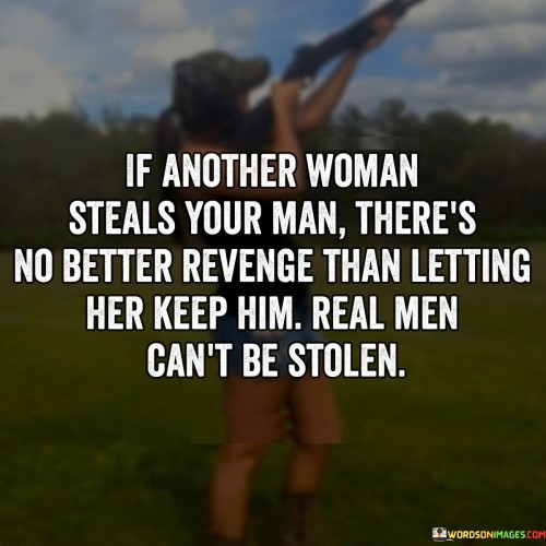 The quote "If another woman steals your man, there's no better revenge than letting her keep him. Real men can't be stolen" reflects the notion that a person cannot be taken or possessed like an object. It suggests that if a partner is unfaithful or chooses to be with someone else, the best course of action is to let them go and not engage in acts of revenge or spite. The quote emphasizes the belief that a truly committed and loyal partner cannot be "stolen" by another person, as their loyalty and love cannot be swayed. Instead, it encourages focusing on personal growth, self-respect, and finding someone who will value and cherish one's worth.The phrase "If another woman steals your man" acknowledges the possibility of someone else entering the picture and capturing the attention or affections of one's partner. It alludes to the challenging situation of infidelity or the potential threat to a relationship from an outside party.The quote emphasizes that there is no better revenge than letting the other woman keep the man if he chooses to be with her. It suggests that engaging in acts of revenge or trying to win back the partner by force or manipulation would not lead to a genuine and healthy relationship. Instead, it encourages the individual to prioritize their own self-worth, dignity, and emotional well-being by accepting the situation and moving on.Moreover, the quote highlights the idea that "real men can't be stolen." It implies that a truly loyal and committed partner cannot be coerced or manipulated into leaving their current relationship. It suggests that if someone chooses to be with another person, it is a reflection of their own choices and actions, rather than the result of someone else "stealing" them.Furthermore, the quote conveys a sense of empowerment and self-respect. It encourages individuals to value themselves enough to let go of a relationship that is no longer healthy or fulfilling. It implies that seeking revenge or engaging in a battle with the other person is not the path to healing or happiness. Instead, it advocates focusing on personal growth, self-love, and finding someone who will truly appreciate and cherish one's worth.In essence, the quote suggests that allowing the other woman to keep the partner is the best form of revenge in situations involving infidelity or betrayal. It emphasizes the idea that a person's loyalty and commitment cannot be stolen or manipulated by someone else. The quote encourages individuals to prioritize their own well-being, self-respect, and personal growth, rather than seeking revenge or engaging in unhealthy dynamics. It serves as a reminder to value oneself, move forward with dignity, and find someone who will truly appreciate and respect one's worth and loyalty.