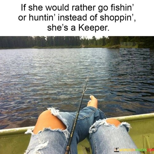 The quote "If she would rather go fishing or hunting instead of shopping, she's a keeper" celebrates the qualities of a woman who deviates from traditional gender roles and embraces activities typically associated with masculinity. It suggests that if a woman prioritizes outdoor adventures like fishing or hunting over stereotypical activities like shopping, she possesses qualities that make her desirable and worth keeping as a partner. The quote challenges societal norms, encourages the appreciation of diverse interests and passions, and emphasizes the value of compatibility and shared experiences in a relationship.The phrase "If she would rather go fishing or hunting instead of shopping" sets up a contrast between activities commonly associated with women, such as shopping, and activities typically associated with men, such as fishing or hunting. It implies that a woman who chooses the latter demonstrates a deviation from societal expectations and embraces her own unique interests and preferences.The quote suggests that a woman who prefers fishing or hunting exhibits qualities that make her desirable as a partner. It implies that she possesses a sense of adventure, independence, and self-sufficiency. It celebrates her ability to engage in activities traditionally considered outside the realm of femininity and appreciates her courage to pursue her passions unabashedly.Moreover, the quote challenges traditional gender roles and stereotypes by placing value on a woman's personal interests rather than conforming to societal expectations. It rejects the notion that women should prioritize shopping or conform to certain gendered norms, highlighting the importance of individuality and self-expression in a relationship.Furthermore, the quote implies that shared interests and compatibility are crucial factors in a successful partnership. It suggests that finding common ground and engaging in activities that both partners enjoy can contribute to a strong and fulfilling relationship. By appreciating a woman's passion for fishing or hunting, the quote emphasizes the value of understanding, supporting, and participating in each other's interests.In essence, the quote celebrates a woman who defies societal norms and embraces activities like fishing or hunting, traditionally associated with masculinity. It challenges gender stereotypes, emphasizing the importance of individuality, shared interests, and compatibility in a relationship. The quote encourages the appreciation of diverse passions and the acknowledgment that true compatibility goes beyond conforming to societal expectations. It serves as a reminder to value and cherish a partner who confidently pursues their own interests, regardless of societal norms, fostering a relationship grounded in mutual respect, understanding, and shared experiences.