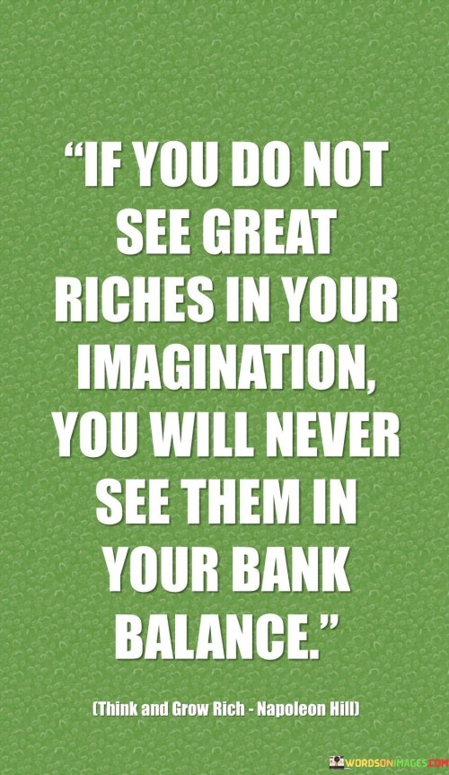 The quote "If you do not see great riches in your imagination, you will never see them in your bank balance" underscores the significant role of visualization and positive thinking in achieving financial success and abundance. Imagination is a powerful tool that allows us to create mental images and scenarios of what we desire to achieve in our lives. When we can envision ourselves attaining great riches, we plant the seeds of possibility in our minds. This positive mental outlook sets the foundation for taking concrete actions towards our financial goals. The quote suggests that the first step towards accumulating wealth is to believe in the possibility of achieving it. If we cannot imagine ourselves being financially prosperous, we may inadvertently limit our potential and become confined by self-imposed barriers. Seeing "great riches" in our imagination fuels our motivation and determination to work towards realizing those visions. It acts as a driving force that propels us to take the necessary steps, make wise financial decisions, and persist in the face of challenges. Moreover, the quote highlights the connection between our thoughts and our external reality. Our beliefs and attitudes can influence our behaviors and actions, which in turn impact our financial outcomes. If we harbor negative thoughts or doubts about our ability to achieve wealth, those limiting beliefs may hinder our efforts and prevent us from seizing opportunities. On the other hand, envisioning abundance and prosperity creates a positive mindset that attracts opportunities and motivates us to pursue financial success. In conclusion, the quote "If you do not see great riches in your imagination, you will never see them in your bank balance" emphasizes the importance of visualizing and believing in our capacity to achieve financial prosperity. Our imagination and positive thinking act as catalysts for taking action and making the right choices to build wealth. By fostering a mindset of abundance and possibility, we open ourselves up to opportunities and increase the likelihood of realizing our financial aspirations.