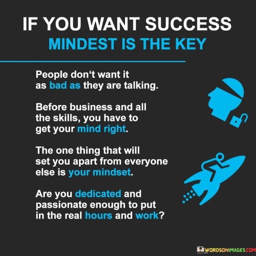 This passage underscores the significance of a success-oriented mindset. It suggests that having the right mental attitude is crucial for achieving success, implying that mere talk without a committed mindset won't suffice.

The passage reflects the idea that people might not truly desire success as much as they claim. It implies that words and intentions alone aren't enough; genuine dedication and passion are necessary to match the level of aspiration being expressed.

Furthermore, the passage highlights the importance of aligning one's skills with a focused mindset. It suggests that possessing skills is essential, but without the right mental state, those skills might not lead to substantial achievements.

Ultimately, the passage emphasizes the commitment and effort required for success. It questions whether individuals are genuinely dedicated and enthusiastic enough to invest substantial time and hard work, implying that these elements are vital for turning aspirations into tangible accomplishments in the business realm or any endeavor.