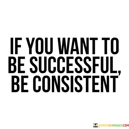 This statement emphasizes the role of consistency in achieving success. It suggests that maintaining a steady and unwavering approach is a key factor in realizing one's goals.

Consistency is portrayed as a fundamental principle for success. The statement implies that sporadic efforts or sporadic commitment are unlikely to yield substantial results in the long run.

In essence, the statement underscores that success is not merely about isolated efforts but about a continuous and dedicated commitment to one's objectives. It implies that by staying consistent in actions, efforts, and mindset, individuals are more likely to make meaningful progress toward their desired outcomes.